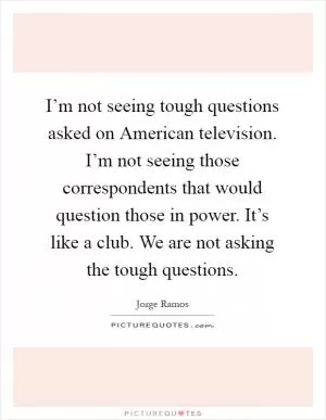 I’m not seeing tough questions asked on American television. I’m not seeing those correspondents that would question those in power. It’s like a club. We are not asking the tough questions Picture Quote #1