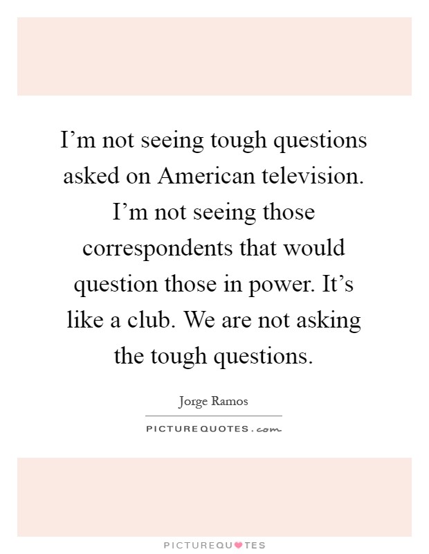 I'm not seeing tough questions asked on American television. I'm not seeing those correspondents that would question those in power. It's like a club. We are not asking the tough questions Picture Quote #1