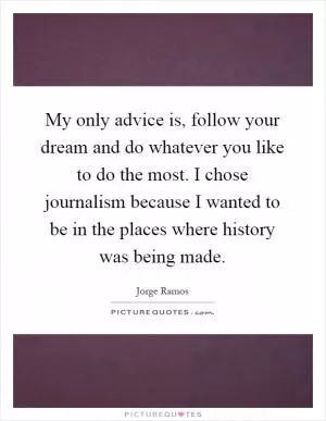 My only advice is, follow your dream and do whatever you like to do the most. I chose journalism because I wanted to be in the places where history was being made Picture Quote #1