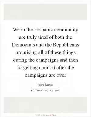 We in the Hispanic community are truly tired of both the Democrats and the Republicans promising all of these things during the campaigns and then forgetting about it after the campaigns are over Picture Quote #1