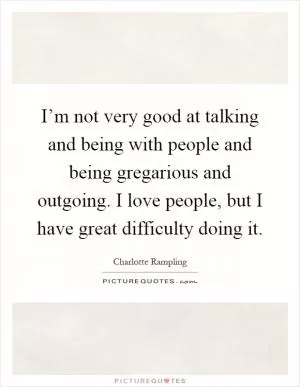 I’m not very good at talking and being with people and being gregarious and outgoing. I love people, but I have great difficulty doing it Picture Quote #1