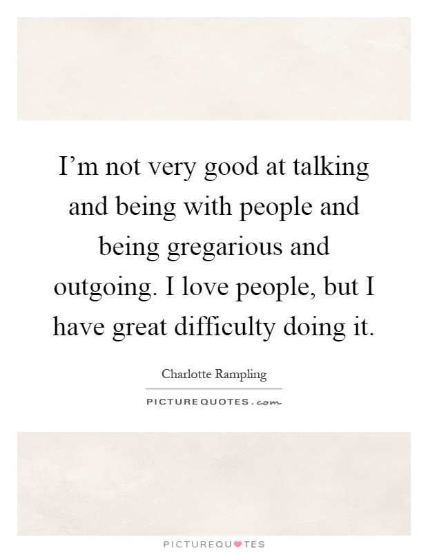 I'm not very good at talking and being with people and being gregarious and outgoing. I love people, but I have great difficulty doing it Picture Quote #1