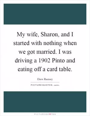 My wife, Sharon, and I started with nothing when we got married. I was driving a 1902 Pinto and eating off a card table Picture Quote #1