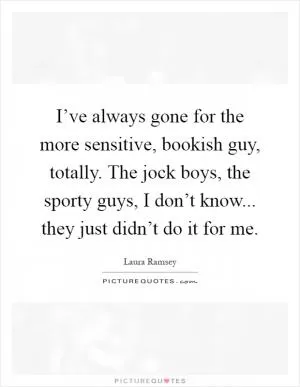 I’ve always gone for the more sensitive, bookish guy, totally. The jock boys, the sporty guys, I don’t know... they just didn’t do it for me Picture Quote #1