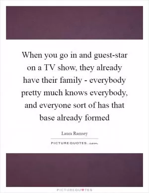 When you go in and guest-star on a TV show, they already have their family - everybody pretty much knows everybody, and everyone sort of has that base already formed Picture Quote #1