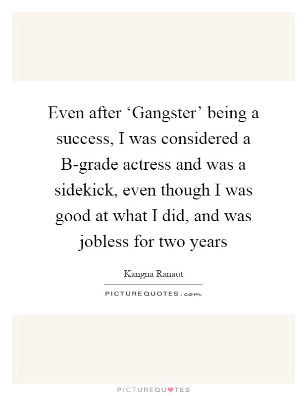 Even after ‘Gangster' being a success, I was considered a B-grade actress and was a sidekick, even though I was good at what I did, and was jobless for two years Picture Quote #1
