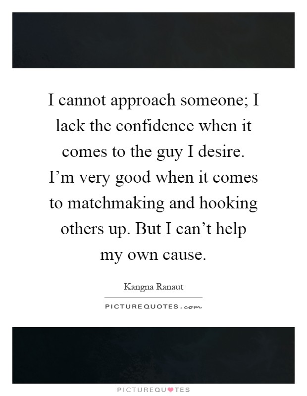 I cannot approach someone; I lack the confidence when it comes to the guy I desire. I'm very good when it comes to matchmaking and hooking others up. But I can't help my own cause Picture Quote #1