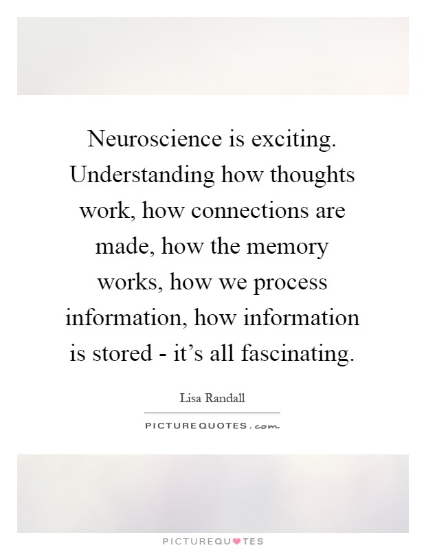 Neuroscience is exciting. Understanding how thoughts work, how connections are made, how the memory works, how we process information, how information is stored - it's all fascinating Picture Quote #1