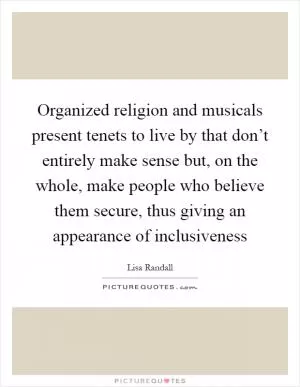 Organized religion and musicals present tenets to live by that don’t entirely make sense but, on the whole, make people who believe them secure, thus giving an appearance of inclusiveness Picture Quote #1