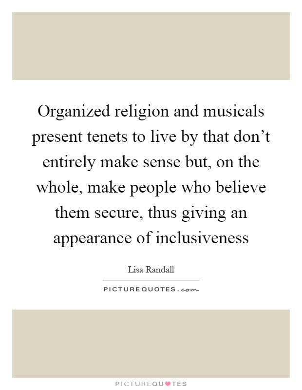 Organized religion and musicals present tenets to live by that don't entirely make sense but, on the whole, make people who believe them secure, thus giving an appearance of inclusiveness Picture Quote #1