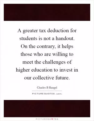 A greater tax deduction for students is not a handout. On the contrary, it helps those who are willing to meet the challenges of higher education to invest in our collective future Picture Quote #1