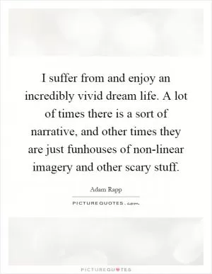I suffer from and enjoy an incredibly vivid dream life. A lot of times there is a sort of narrative, and other times they are just funhouses of non-linear imagery and other scary stuff Picture Quote #1
