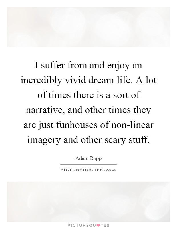 I suffer from and enjoy an incredibly vivid dream life. A lot of times there is a sort of narrative, and other times they are just funhouses of non-linear imagery and other scary stuff Picture Quote #1