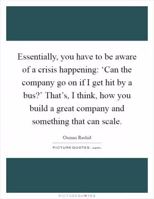 Essentially, you have to be aware of a crisis happening: ‘Can the company go on if I get hit by a bus?’ That’s, I think, how you build a great company and something that can scale Picture Quote #1