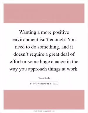 Wanting a more positive environment isn’t enough. You need to do something, and it doesn’t require a great deal of effort or some huge change in the way you approach things at work Picture Quote #1
