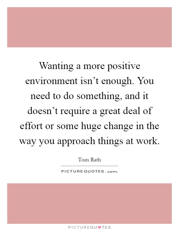 Wanting a more positive environment isn't enough. You need to do something, and it doesn't require a great deal of effort or some huge change in the way you approach things at work Picture Quote #1