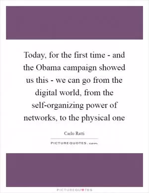 Today, for the first time - and the Obama campaign showed us this - we can go from the digital world, from the self-organizing power of networks, to the physical one Picture Quote #1