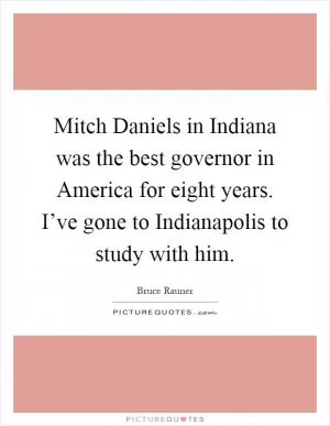 Mitch Daniels in Indiana was the best governor in America for eight years. I’ve gone to Indianapolis to study with him Picture Quote #1