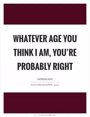 Whatever age you think I am, you’re probably right Picture Quote #1
