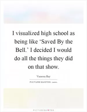 I visualized high school as being like ‘Saved By the Bell.’ I decided I would do all the things they did on that show Picture Quote #1