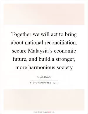 Together we will act to bring about national reconciliation, secure Malaysia’s economic future, and build a stronger, more harmonious society Picture Quote #1