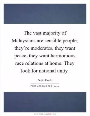 The vast majority of Malaysians are sensible people; they’re moderates, they want peace, they want harmonious race relations at home. They look for national unity Picture Quote #1
