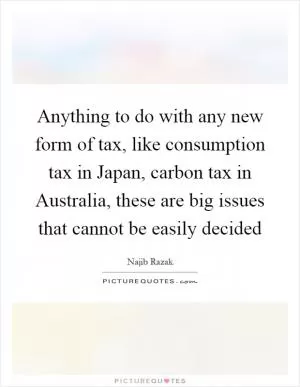 Anything to do with any new form of tax, like consumption tax in Japan, carbon tax in Australia, these are big issues that cannot be easily decided Picture Quote #1