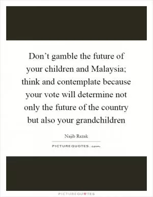 Don’t gamble the future of your children and Malaysia; think and contemplate because your vote will determine not only the future of the country but also your grandchildren Picture Quote #1