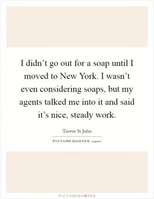 I didn’t go out for a soap until I moved to New York. I wasn’t even considering soaps, but my agents talked me into it and said it’s nice, steady work Picture Quote #1