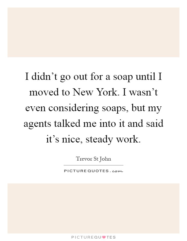 I didn't go out for a soap until I moved to New York. I wasn't even considering soaps, but my agents talked me into it and said it's nice, steady work Picture Quote #1