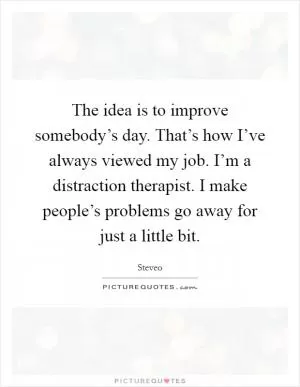The idea is to improve somebody’s day. That’s how I’ve always viewed my job. I’m a distraction therapist. I make people’s problems go away for just a little bit Picture Quote #1