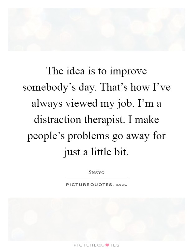 The idea is to improve somebody's day. That's how I've always viewed my job. I'm a distraction therapist. I make people's problems go away for just a little bit Picture Quote #1