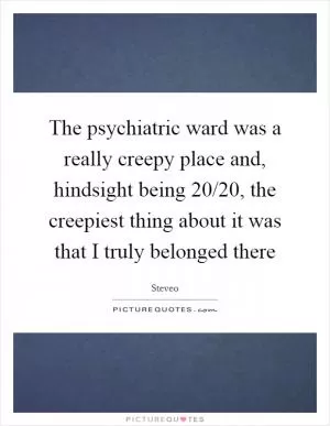 The psychiatric ward was a really creepy place and, hindsight being 20/20, the creepiest thing about it was that I truly belonged there Picture Quote #1