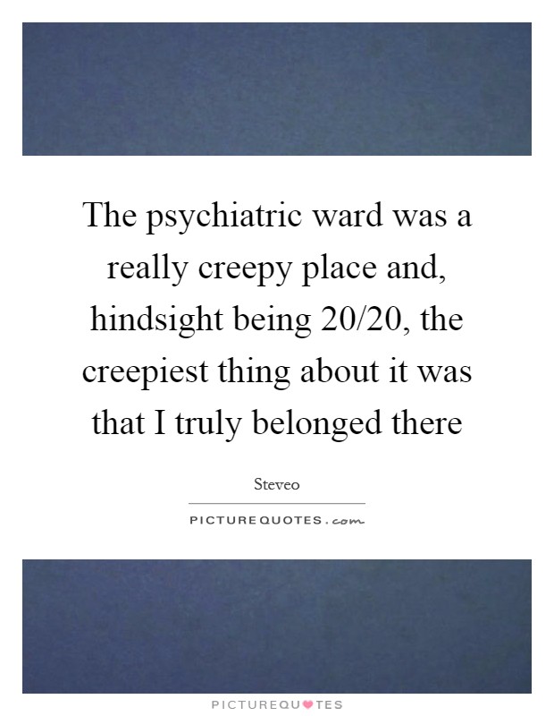 The psychiatric ward was a really creepy place and, hindsight being 20/20, the creepiest thing about it was that I truly belonged there Picture Quote #1