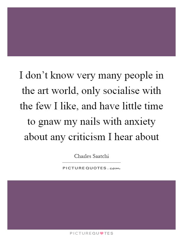 I don't know very many people in the art world, only socialise with the few I like, and have little time to gnaw my nails with anxiety about any criticism I hear about Picture Quote #1