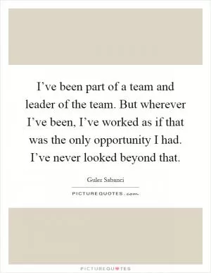 I’ve been part of a team and leader of the team. But wherever I’ve been, I’ve worked as if that was the only opportunity I had. I’ve never looked beyond that Picture Quote #1