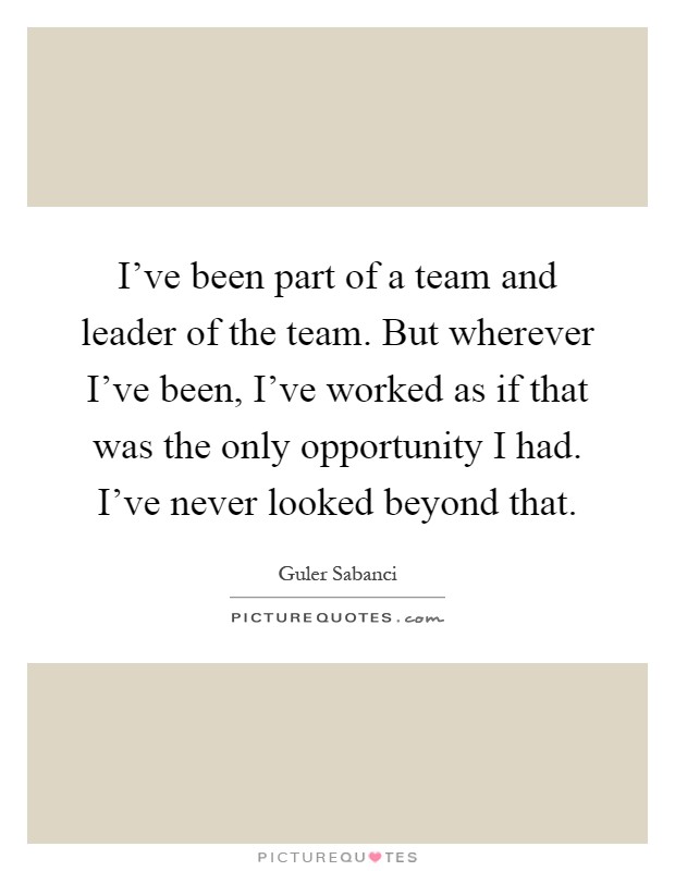 I've been part of a team and leader of the team. But wherever I've been, I've worked as if that was the only opportunity I had. I've never looked beyond that Picture Quote #1