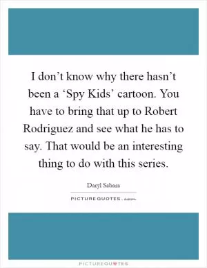 I don’t know why there hasn’t been a ‘Spy Kids’ cartoon. You have to bring that up to Robert Rodriguez and see what he has to say. That would be an interesting thing to do with this series Picture Quote #1
