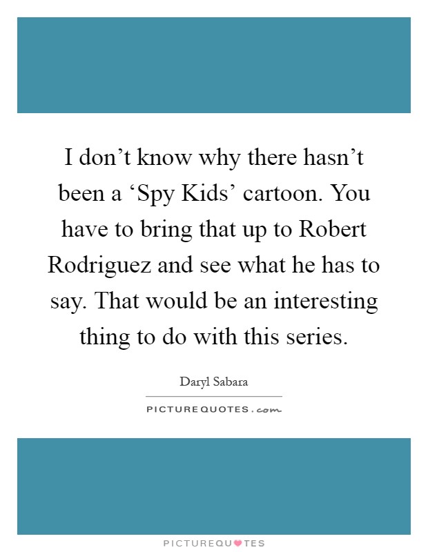 I don't know why there hasn't been a ‘Spy Kids' cartoon. You have to bring that up to Robert Rodriguez and see what he has to say. That would be an interesting thing to do with this series Picture Quote #1