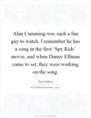 Alan Cumming was such a fun guy to watch. I remember he has a song in the first ‘Spy Kids’ movie, and when Danny Elfman came to set, they were working on the song Picture Quote #1