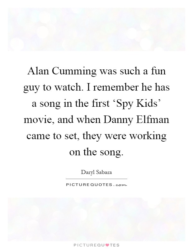 Alan Cumming was such a fun guy to watch. I remember he has a song in the first ‘Spy Kids' movie, and when Danny Elfman came to set, they were working on the song Picture Quote #1