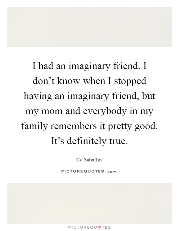 I had an imaginary friend. I don't know when I stopped having an imaginary friend, but my mom and everybody in my family remembers it pretty good. It's definitely true Picture Quote #1