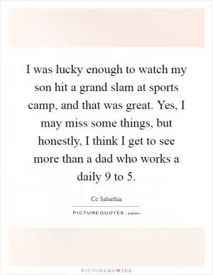 I was lucky enough to watch my son hit a grand slam at sports camp, and that was great. Yes, I may miss some things, but honestly, I think I get to see more than a dad who works a daily 9 to 5 Picture Quote #1