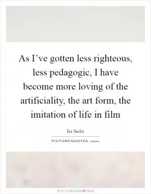 As I’ve gotten less righteous, less pedagogic, I have become more loving of the artificiality, the art form, the imitation of life in film Picture Quote #1
