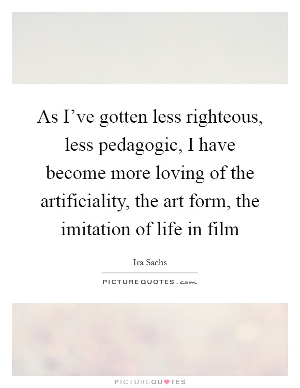 As I've gotten less righteous, less pedagogic, I have become more loving of the artificiality, the art form, the imitation of life in film Picture Quote #1