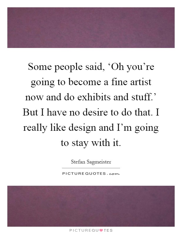 Some people said, ‘Oh you're going to become a fine artist now and do exhibits and stuff.' But I have no desire to do that. I really like design and I'm going to stay with it Picture Quote #1