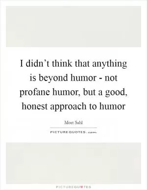 I didn’t think that anything is beyond humor - not profane humor, but a good, honest approach to humor Picture Quote #1