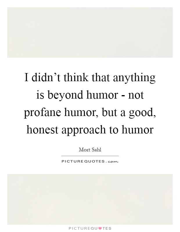 I didn't think that anything is beyond humor - not profane humor, but a good, honest approach to humor Picture Quote #1