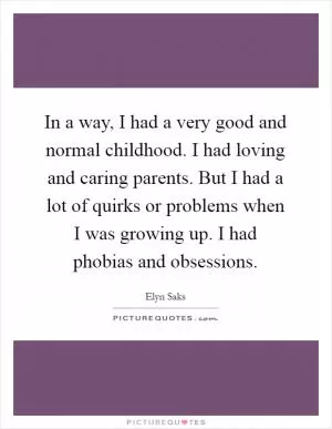 In a way, I had a very good and normal childhood. I had loving and caring parents. But I had a lot of quirks or problems when I was growing up. I had phobias and obsessions Picture Quote #1