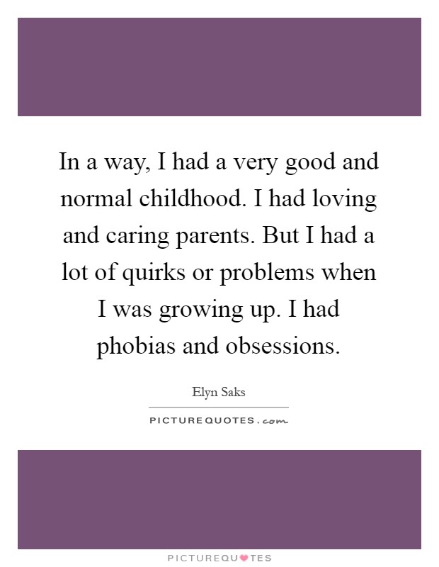 In a way, I had a very good and normal childhood. I had loving and caring parents. But I had a lot of quirks or problems when I was growing up. I had phobias and obsessions Picture Quote #1